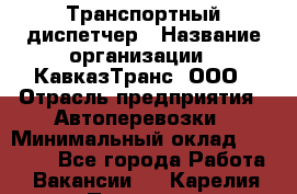 Транспортный диспетчер › Название организации ­ КавказТранс, ООО › Отрасль предприятия ­ Автоперевозки › Минимальный оклад ­ 15 000 - Все города Работа » Вакансии   . Карелия респ.,Петрозаводск г.